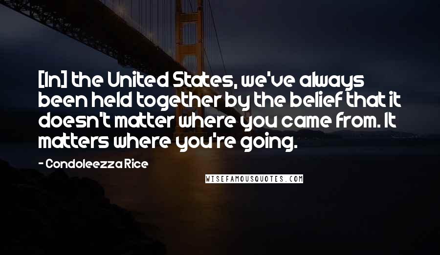 Condoleezza Rice quotes: [In] the United States, we've always been held together by the belief that it doesn't matter where you came from. It matters where you're going.