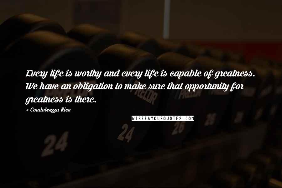 Condoleezza Rice quotes: Every life is worthy and every life is capable of greatness. We have an obligation to make sure that opportunity for greatness is there.