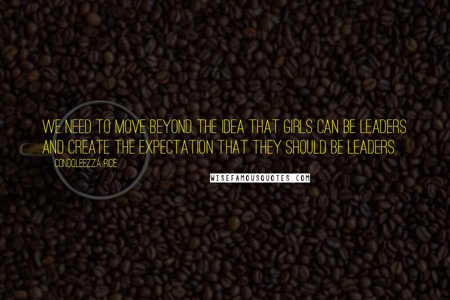 Condoleezza Rice quotes: We need to move beyond the idea that girls can be leaders and create the expectation that they should be leaders.