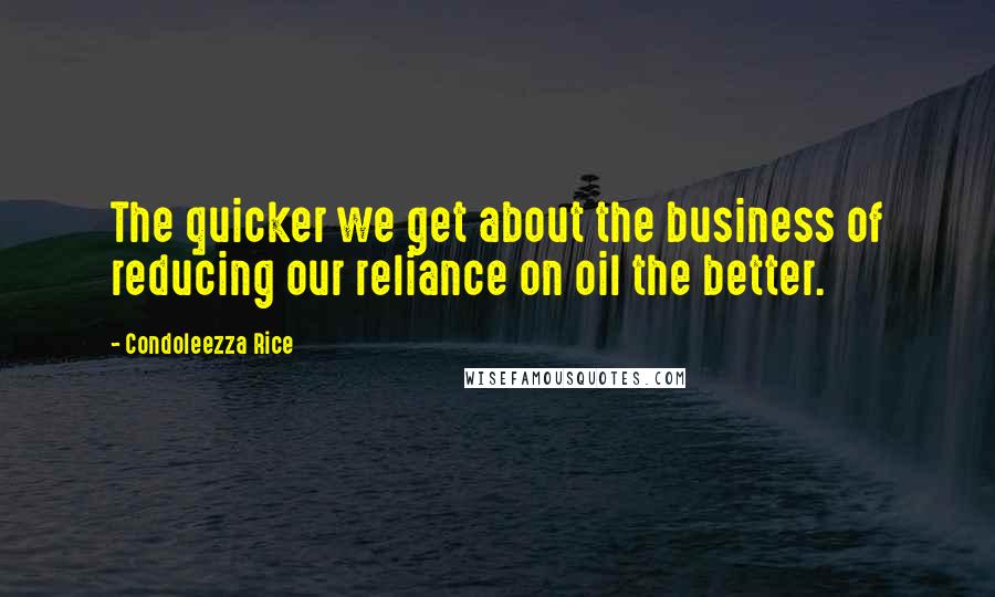 Condoleezza Rice quotes: The quicker we get about the business of reducing our reliance on oil the better.