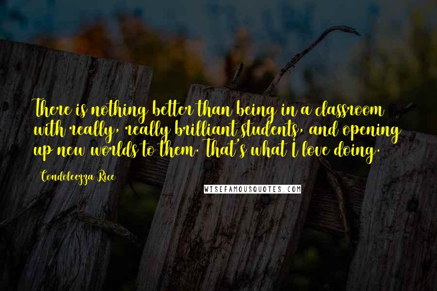 Condoleezza Rice quotes: There is nothing better than being in a classroom with really, really brilliant students, and opening up new worlds to them. That's what I love doing.