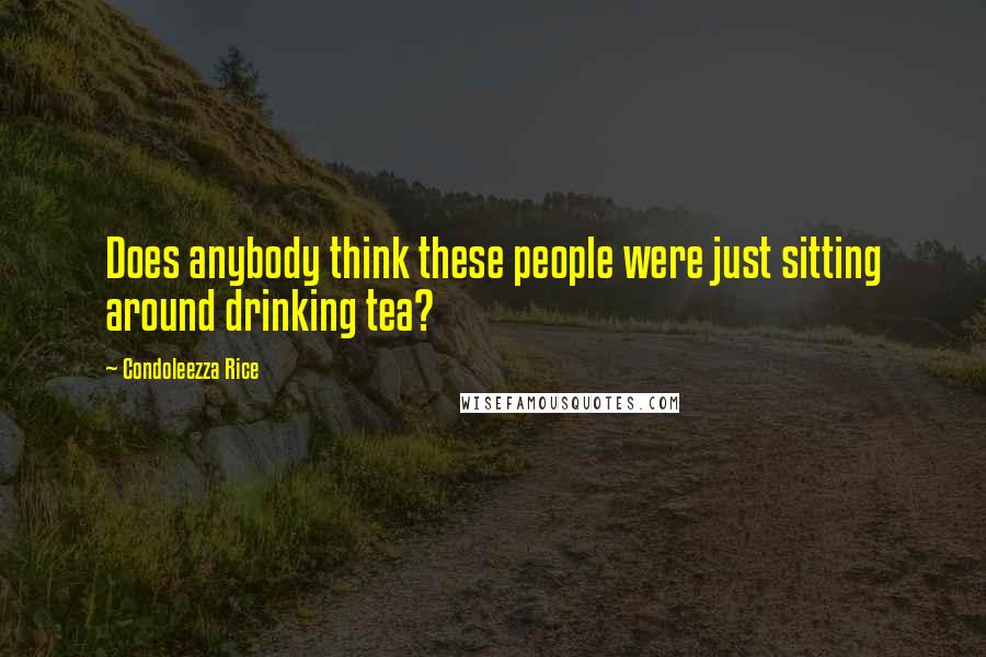 Condoleezza Rice quotes: Does anybody think these people were just sitting around drinking tea?