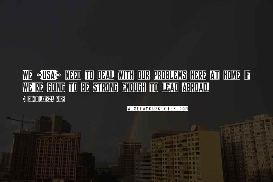 Condoleezza Rice quotes: We [USA] need to deal with our problems here at home if we're going to be strong enough to lead abroad.