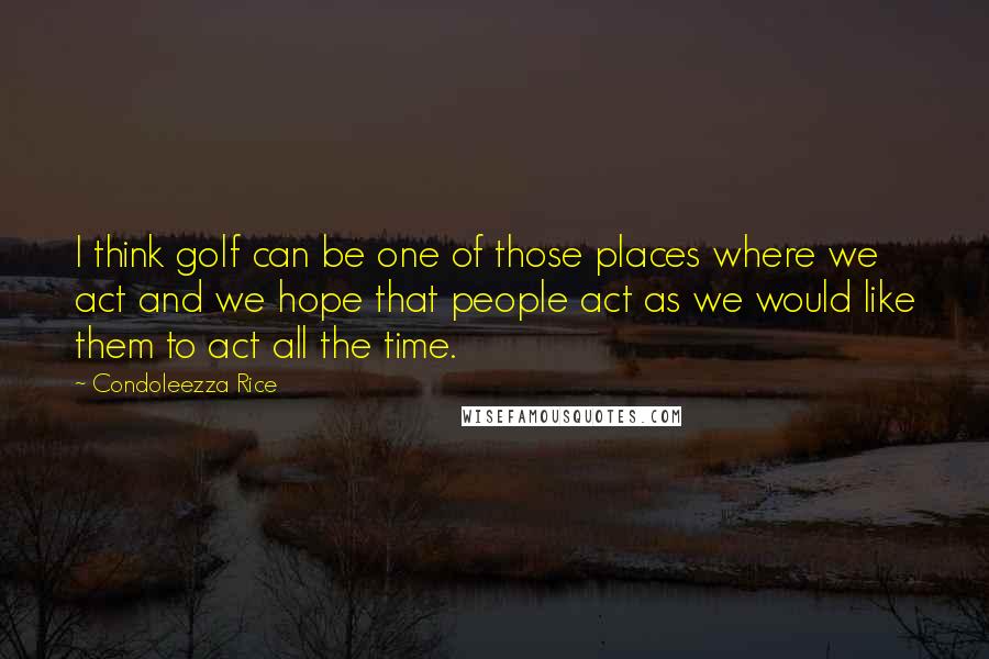 Condoleezza Rice quotes: I think golf can be one of those places where we act and we hope that people act as we would like them to act all the time.