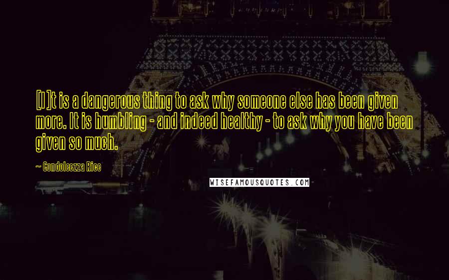 Condoleezza Rice quotes: [I]t is a dangerous thing to ask why someone else has been given more. It is humbling - and indeed healthy - to ask why you have been given so