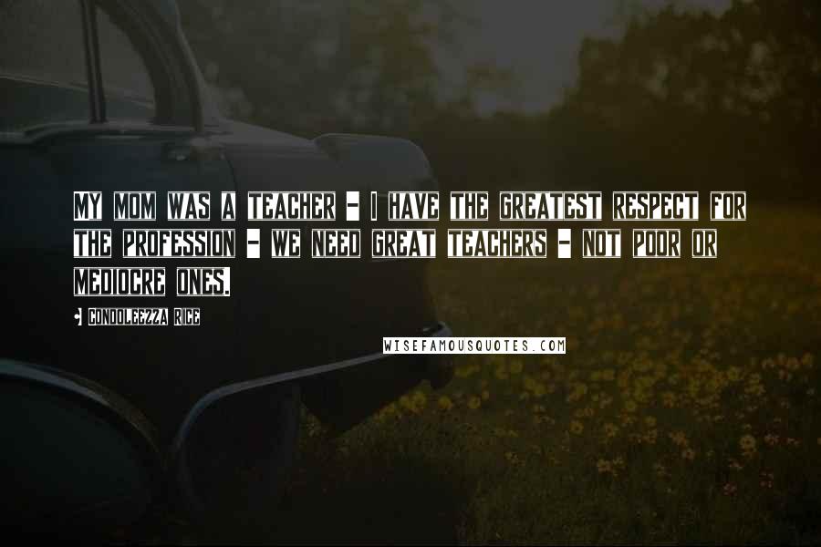 Condoleezza Rice quotes: My mom was a teacher - I have the greatest respect for the profession - we need great teachers - not poor or mediocre ones.