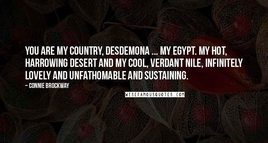 Connie Brockway quotes: You are my country, Desdemona ... My Egypt. My hot, harrowing desert and my cool, verdant Nile, infinitely lovely and unfathomable and sustaining. Connie Brockway quotes: You are my country, Desdemona ... My Egypt. My hot, harrowing desert and my cool, verdant Nile, infinitely lovely and unfathomable and sustaining.