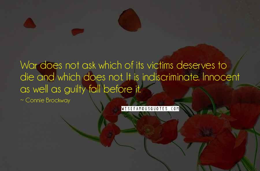 Connie Brockway quotes: War does not ask which of its victims deserves to die and which does not. It is indiscriminate. Innocent as well as guilty fall before it. Connie Brockway quotes: War does not ask which of its victims deserves to die and which does not. It is indiscriminate. Innocent as well as guilty fall before it.