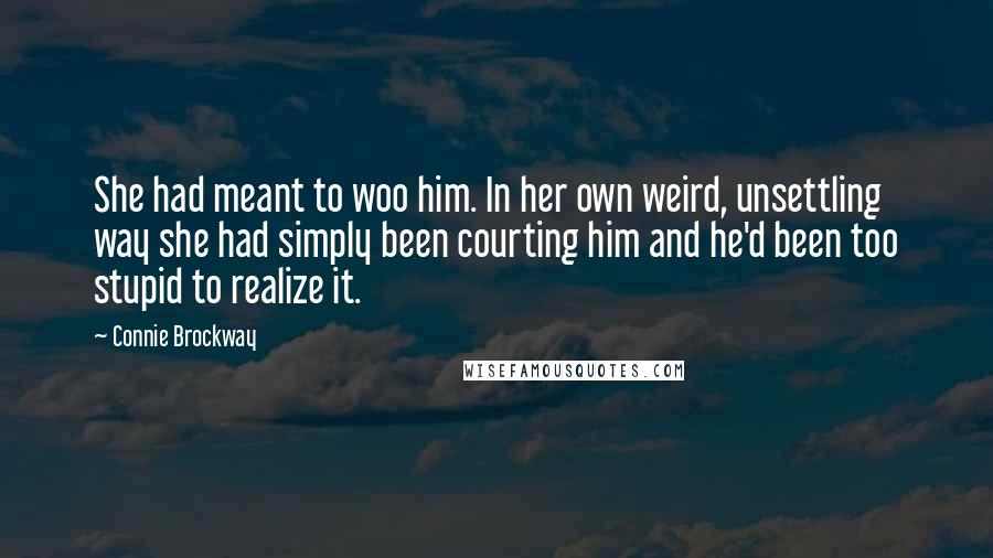 Connie Brockway quotes: She had meant to woo him. In her own weird, unsettling way she had simply been courting him and he'd been too stupid to realize it. Connie Brockway quotes: She had meant to woo him. In her own weird, unsettling way she had simply been courting him and he'd been too stupid to realize it.