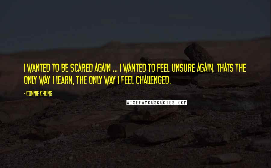 Connie Chung quotes: I wanted to be scared again ... I wanted to feel unsure again. Thats the only way I learn, the only way I feel challenged.