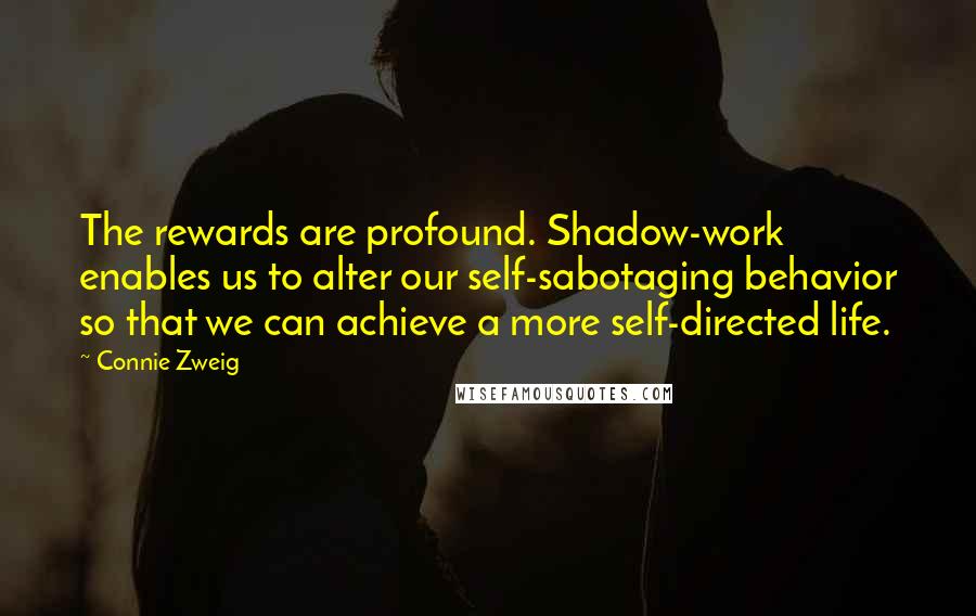 Connie Zweig quotes: The rewards are profound. Shadow-work enables us to alter our self-sabotaging behavior so that we can achieve a more self-directed life. Connie Zweig quotes: The rewards are profound. Shadow-work enables us to alter our self-sabotaging behavior so that we can achieve a more self-directed life.