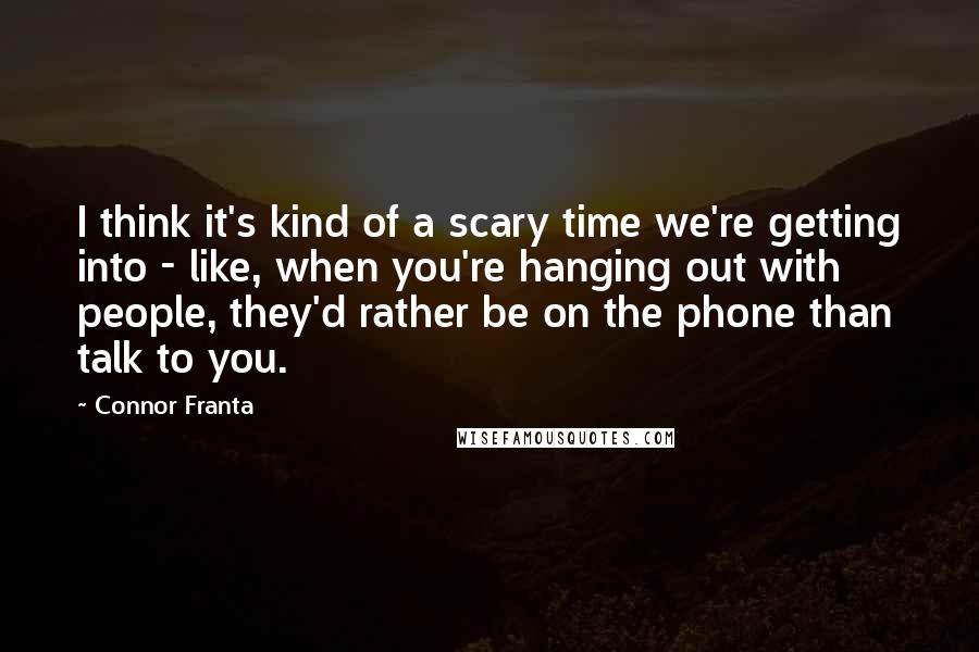 Connor Franta quotes: I think it's kind of a scary time we're getting into - like, when you're hanging out with people, they'd rather be on the phone than talk to you.
