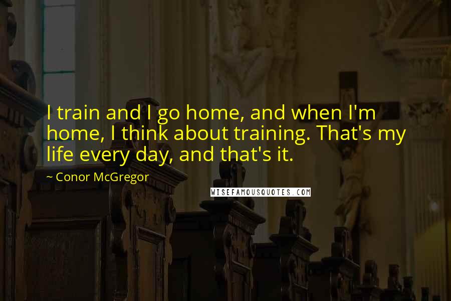 Conor McGregor quotes: I train and I go home, and when I'm home, I think about training. That's my life every day, and that's it.