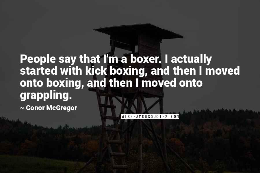 Conor McGregor quotes: People say that I'm a boxer. I actually started with kick boxing, and then I moved onto boxing, and then I moved onto grappling.