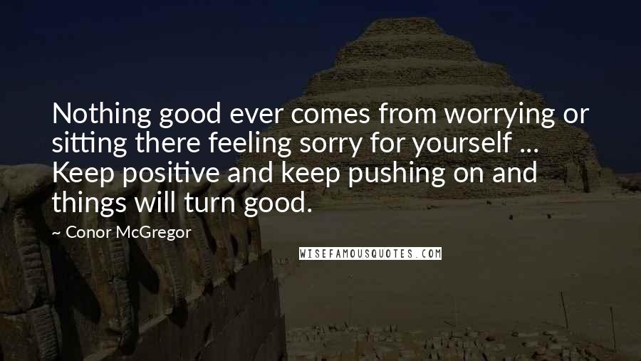 Conor McGregor quotes: Nothing good ever comes from worrying or sitting there feeling sorry for yourself ... Keep positive and keep pushing on and things will turn good.