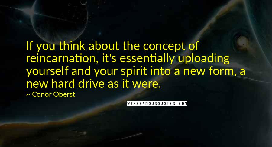 Conor Oberst quotes: If you think about the concept of reincarnation, it's essentially uploading yourself and your spirit into a new form, a new hard drive as it were.