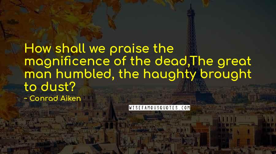 Conrad Aiken quotes: How shall we praise the magnificence of the dead,The great man humbled, the haughty brought to dust?