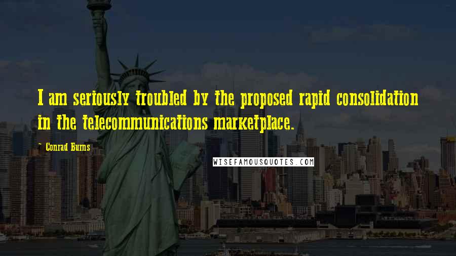 Conrad Burns quotes: I am seriously troubled by the proposed rapid consolidation in the telecommunications marketplace.