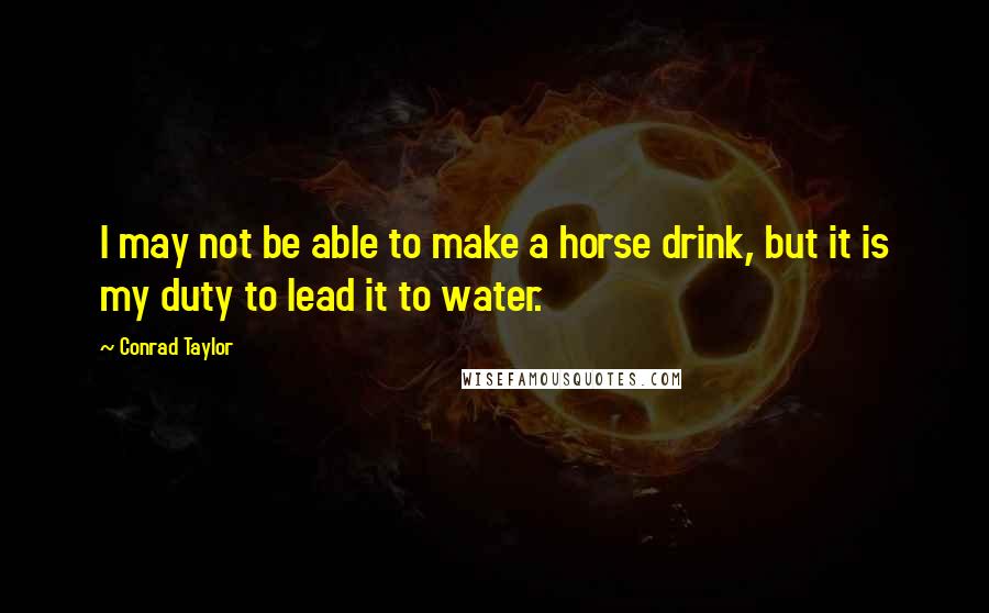 Conrad Taylor quotes: I may not be able to make a horse drink, but it is my duty to lead it to water.