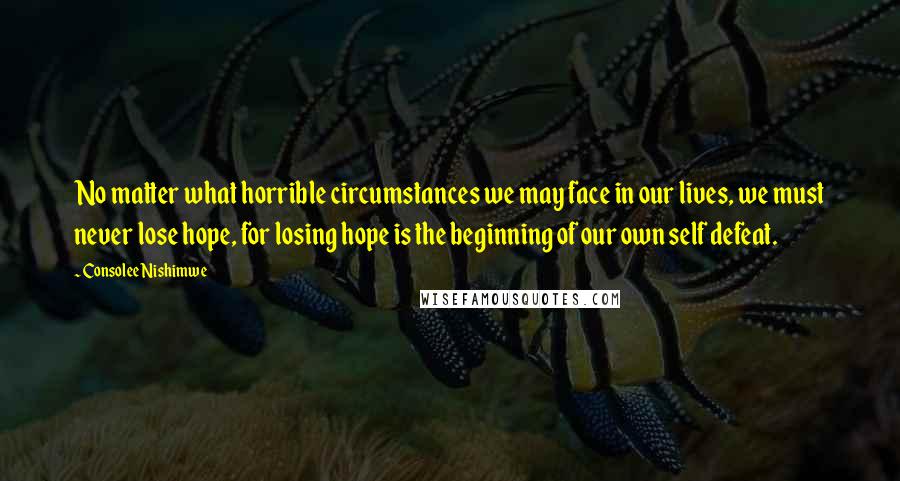 Consolee Nishimwe quotes: No matter what horrible circumstances we may face in our lives, we must never lose hope, for losing hope is the beginning of our own self defeat.