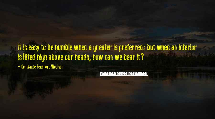 Constance Fenimore Woolson quotes: It is easy to be humble when a greater is preferred; but when an inferior is lifted high above our heads, how can we bear it?