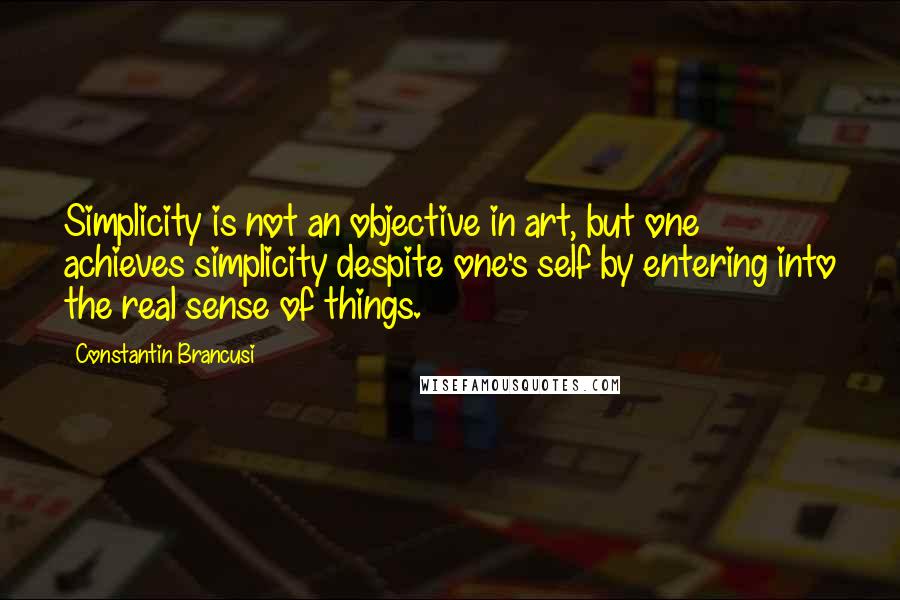 Constantin Brancusi quotes: Simplicity is not an objective in art, but one achieves simplicity despite one's self by entering into the real sense of things. Constantin Brancusi quotes: Simplicity is not an objective in art, but one achieves simplicity despite one's self by entering into the real sense of things.
