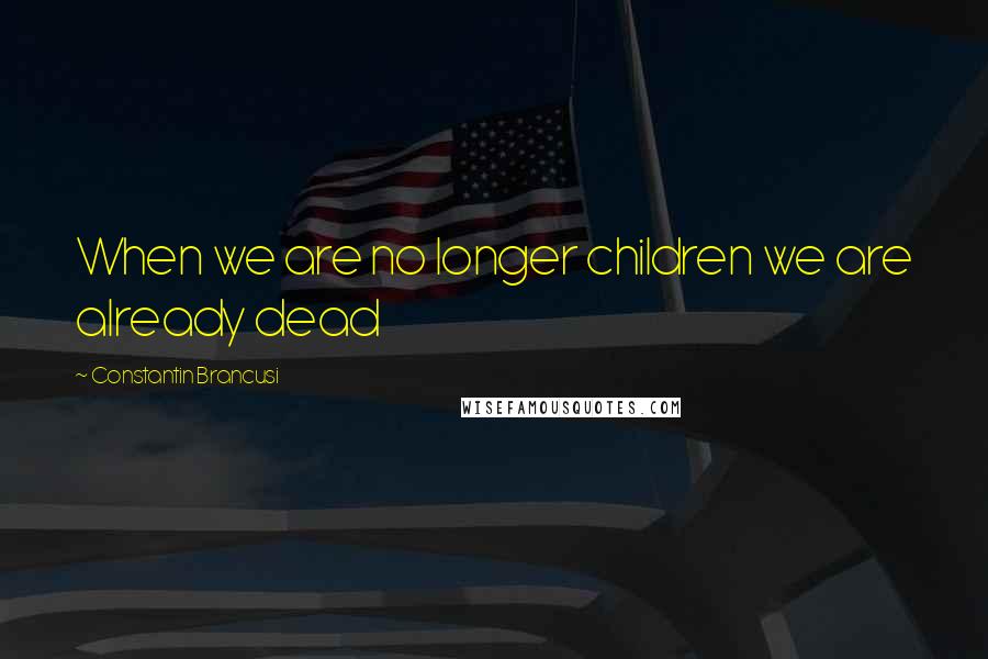 Constantin Brancusi quotes: When we are no longer children we are already dead