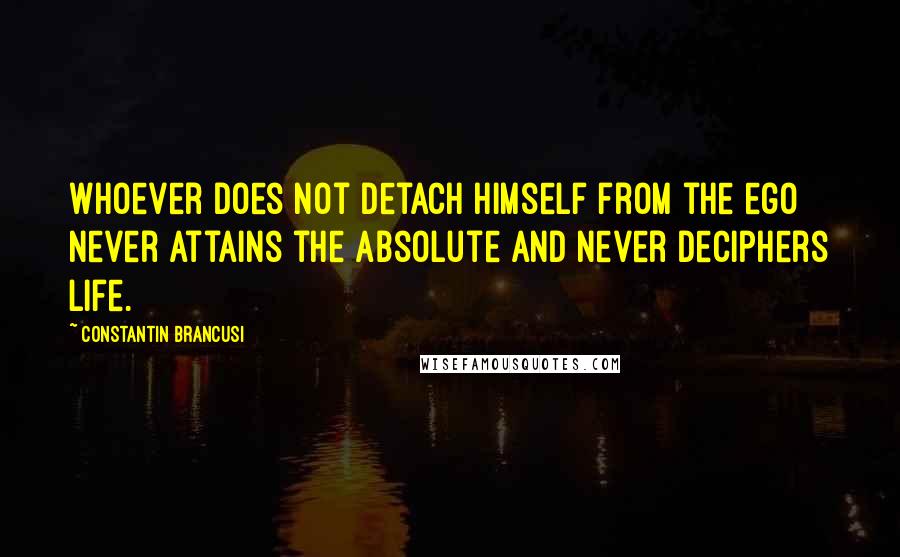 Constantin Brancusi quotes: Whoever does not detach himself from the ego never attains the Absolute and never deciphers life.