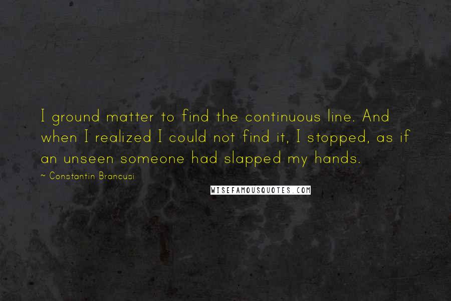 Constantin Brancusi quotes: I ground matter to find the continuous line. And when I realized I could not find it, I stopped, as if an unseen someone had slapped my hands. Constantin Brancusi quotes: I ground matter to find the continuous line. And when I realized I could not find it, I stopped, as if an unseen someone had slapped my hands.