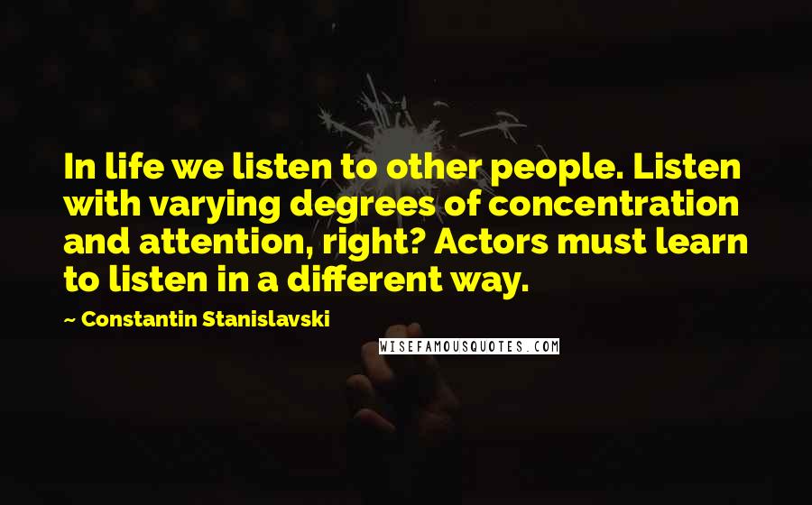 Constantin Stanislavski quotes: In life we listen to other people. Listen with varying degrees of concentration and attention, right? Actors must learn to listen in a different way.