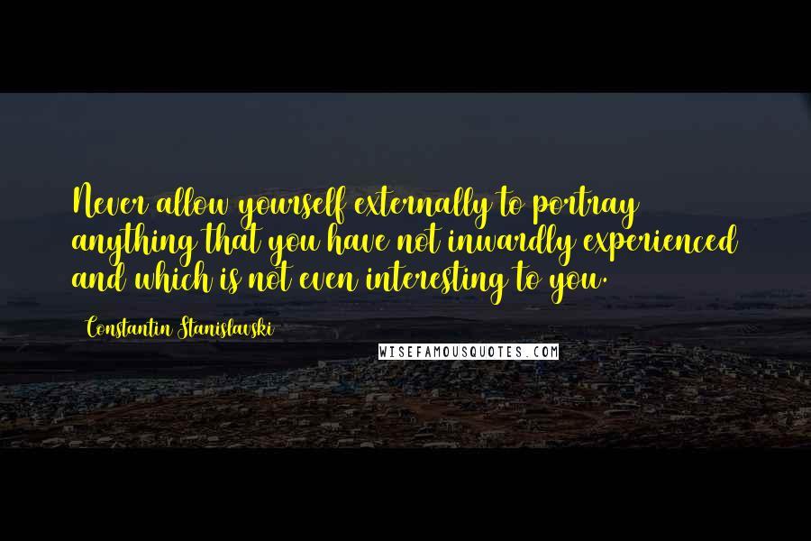 Constantin Stanislavski quotes: Never allow yourself externally to portray anything that you have not inwardly experienced and which is not even interesting to you.