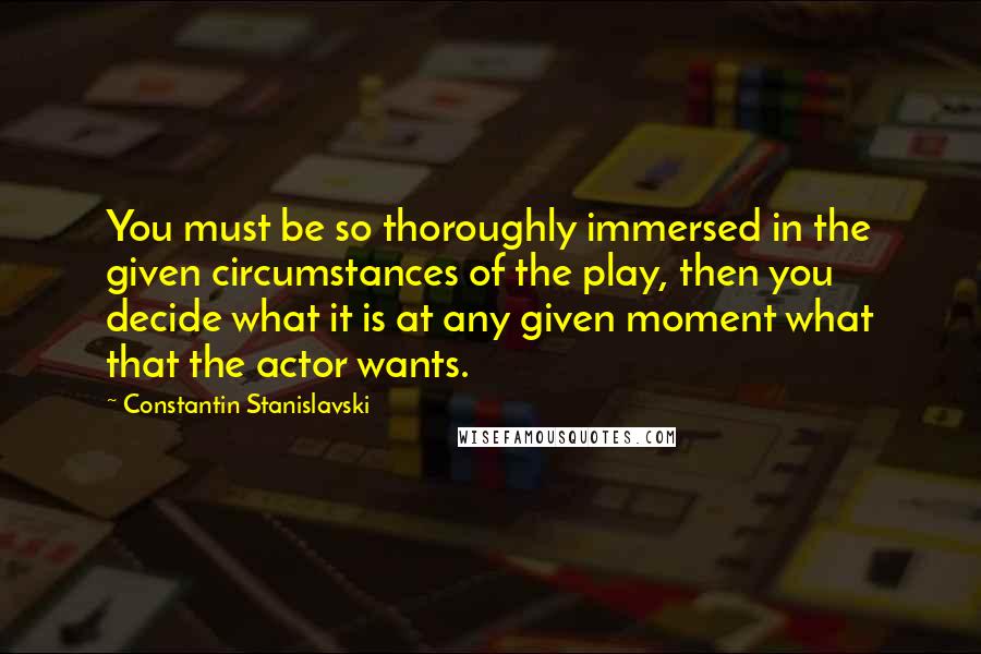 Constantin Stanislavski quotes: You must be so thoroughly immersed in the given circumstances of the play, then you decide what it is at any given moment what that the actor wants.