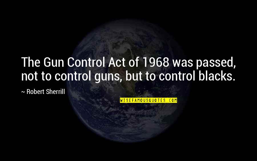 Control But Quotes By Robert Sherrill: The Gun Control Act of 1968 was passed,