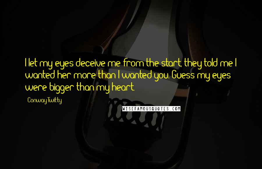 Conway Twitty quotes: I let my eyes deceive me from the start, they told me I wanted her more than I wanted you. Guess my eyes were bigger than my heart. Conway Twitty quotes: I let my eyes deceive me from the start, they told me I wanted her more than I wanted you. Guess my eyes were bigger than my heart.