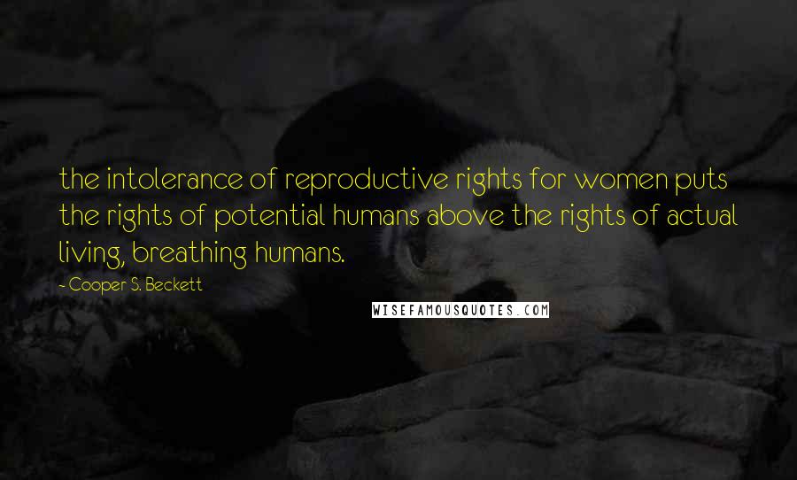 Cooper S. Beckett quotes: the intolerance of reproductive rights for women puts the rights of potential humans above the rights of actual living, breathing humans. Cooper S. Beckett quotes: the intolerance of reproductive rights for women puts the rights of potential humans above the rights of actual living, breathing humans.