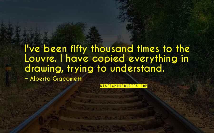 Copied Quotes By Alberto Giacometti: I've been fifty thousand times to the Louvre.