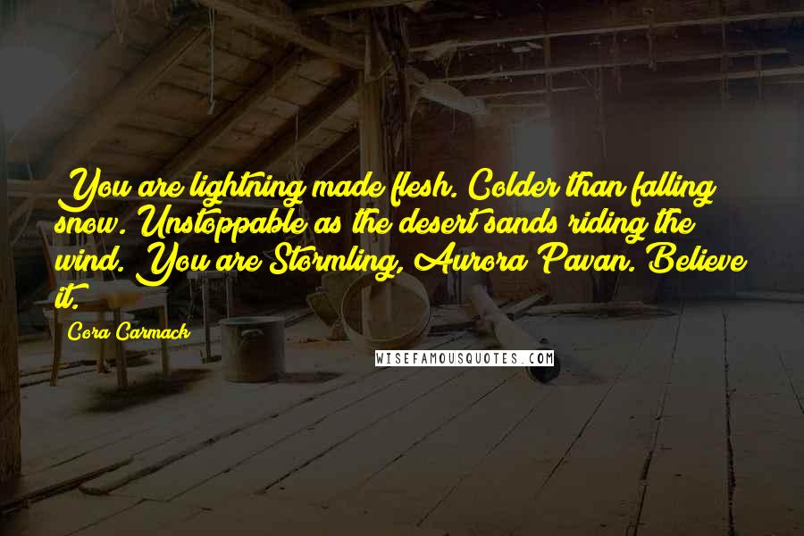Cora Carmack quotes: You are lightning made flesh. Colder than falling snow. Unstoppable as the desert sands riding the wind. You are Stormling, Aurora Pavan. Believe it.
