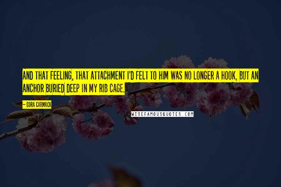 Cora Carmack quotes: And that feeling, that attachment I'd felt to him was no longer a hook, but an anchor buried deep in my rib cage.