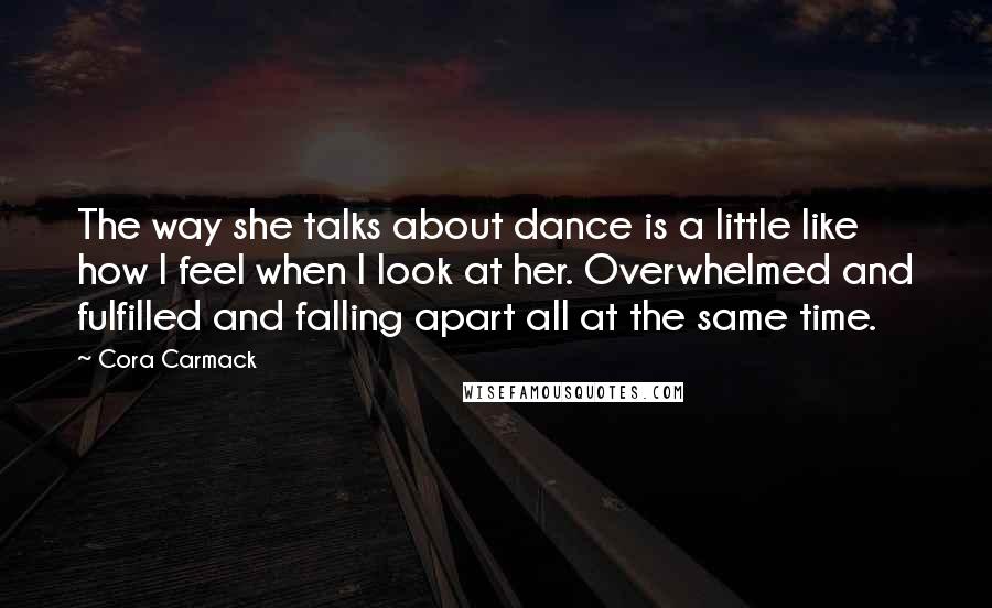 Cora Carmack quotes: The way she talks about dance is a little like how I feel when I look at her. Overwhelmed and fulfilled and falling apart all at the same time.