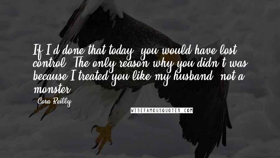 Cora Reilly quotes: If I'd done that today, you would have lost control. The only reason why you didn't was because I treated you like my husband, not a monster.