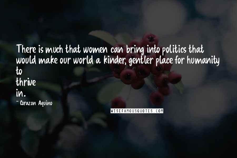 Corazon Aquino quotes: There is much that women can bring into politics that would make our world a kinder, gentler place for humanity to thrive in. Corazon Aquino quotes: There is much that women can bring into politics that would make our world a kinder, gentler place for humanity to thrive in.
