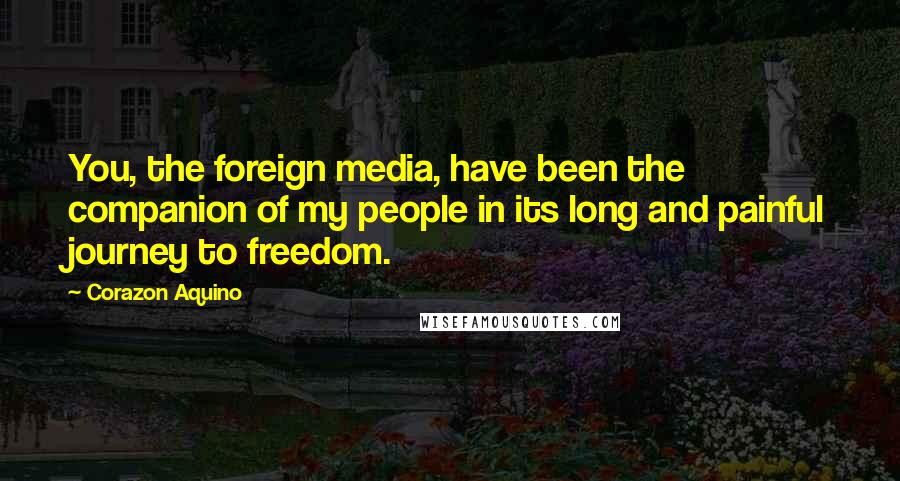 Corazon Aquino quotes: You, the foreign media, have been the companion of my people in its long and painful journey to freedom.