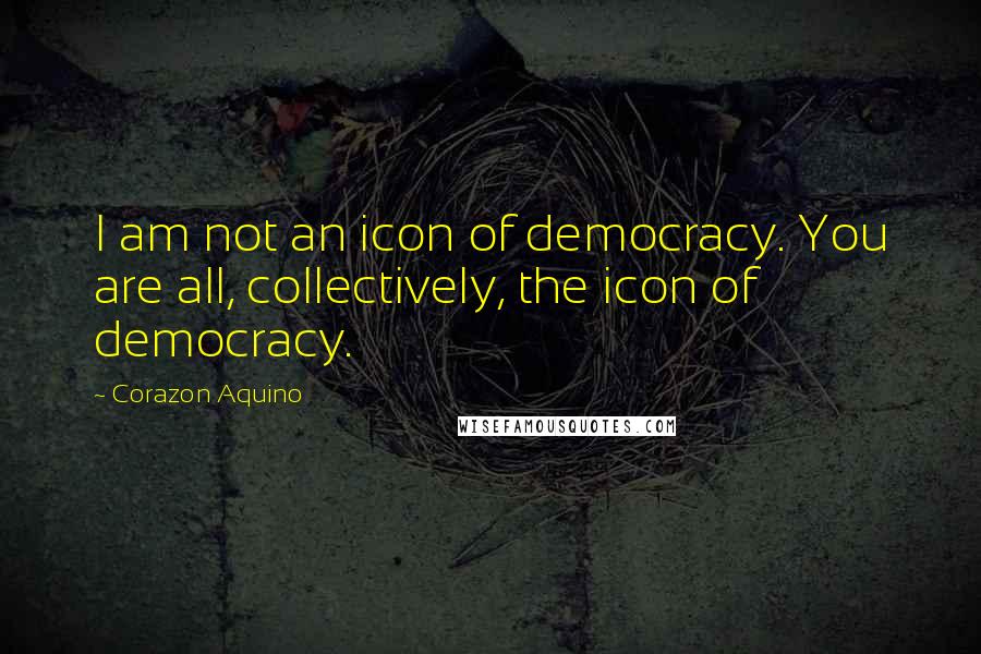 Corazon Aquino quotes: I am not an icon of democracy. You are all, collectively, the icon of democracy.