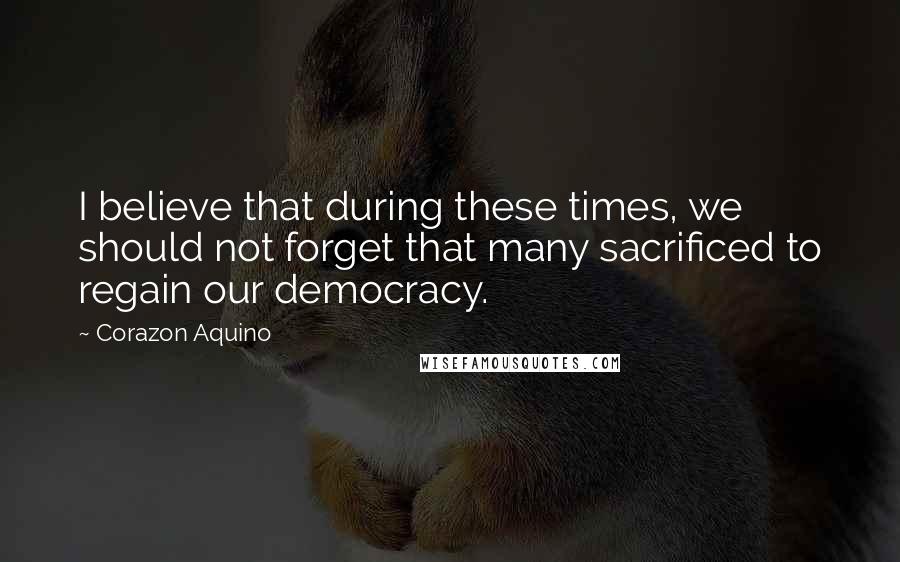 Corazon Aquino quotes: I believe that during these times, we should not forget that many sacrificed to regain our democracy. Corazon Aquino quotes: I believe that during these times, we should not forget that many sacrificed to regain our democracy.