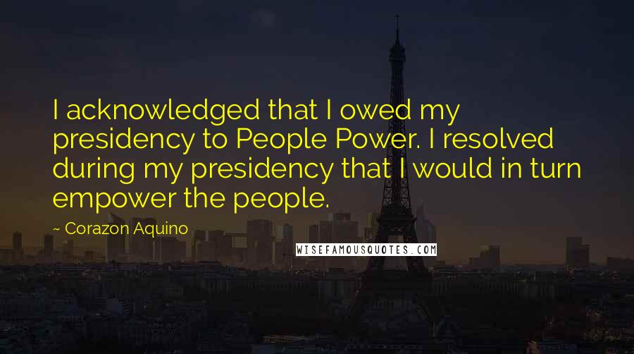 Corazon Aquino quotes: I acknowledged that I owed my presidency to People Power. I resolved during my presidency that I would in turn empower the people. Corazon Aquino quotes: I acknowledged that I owed my presidency to People Power. I resolved during my presidency that I would in turn empower the people.