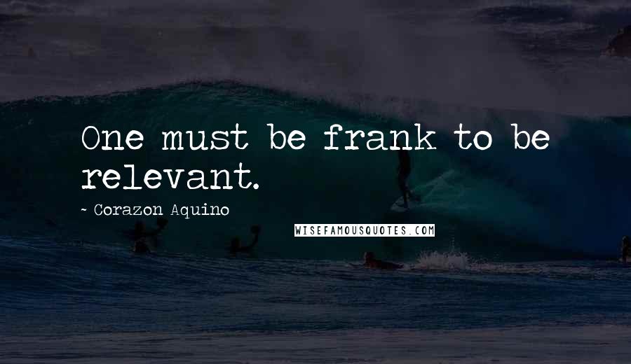 Corazon Aquino quotes: One must be frank to be relevant.