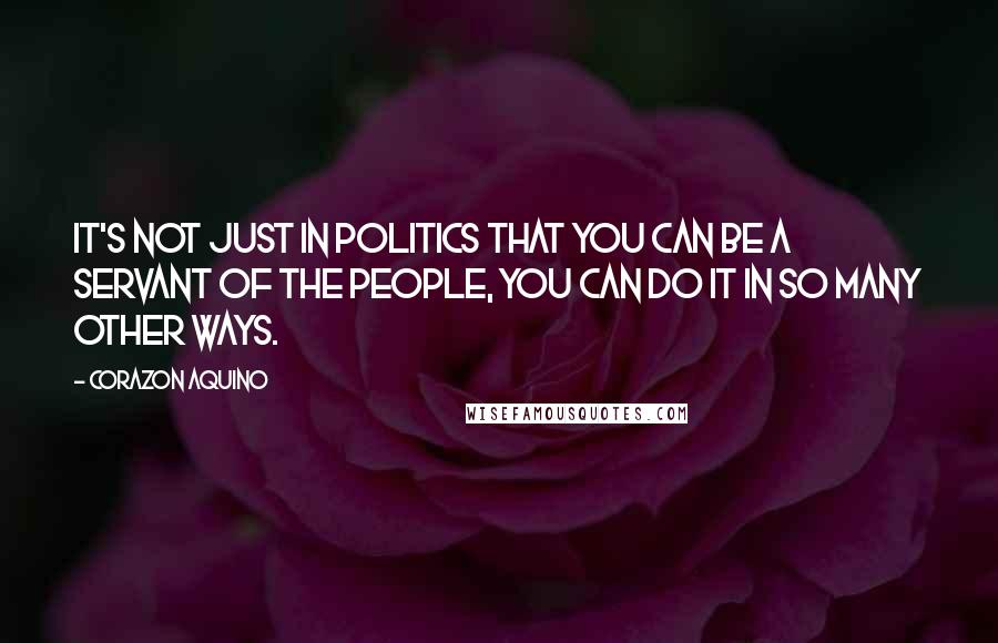 Corazon Aquino quotes: It's not just in politics that you can be a servant of the people, you can do it in so many other ways.