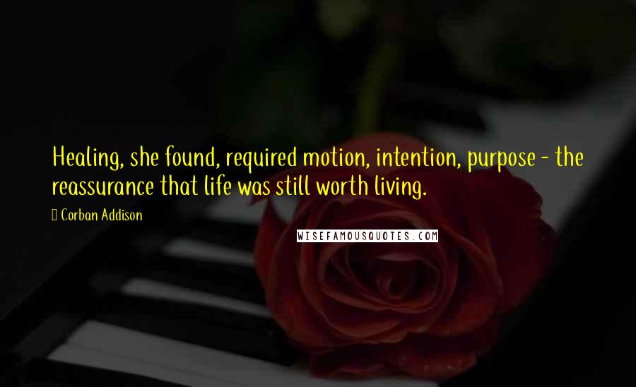 Corban Addison quotes: Healing, she found, required motion, intention, purpose - the reassurance that life was still worth living.