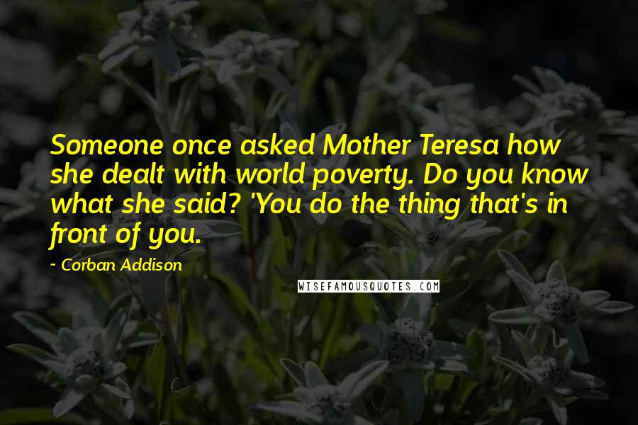 Corban Addison quotes: Someone once asked Mother Teresa how she dealt with world poverty. Do you know what she said? 'You do the thing that's in front of you.