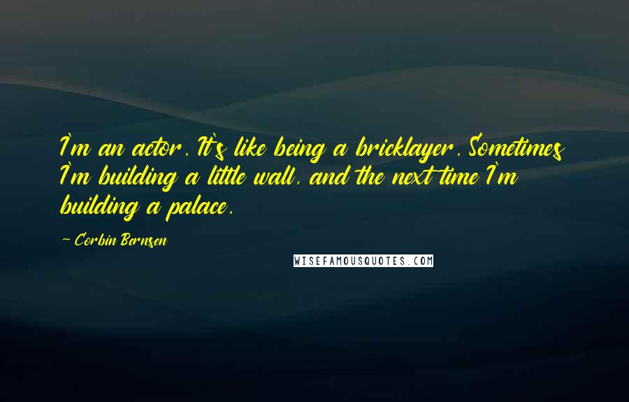 Corbin Bernsen quotes: I'm an actor. It's like being a bricklayer. Sometimes I'm building a little wall, and the next time I'm building a palace. Corbin Bernsen quotes: I'm an actor. It's like being a bricklayer. Sometimes I'm building a little wall, and the next time I'm building a palace.